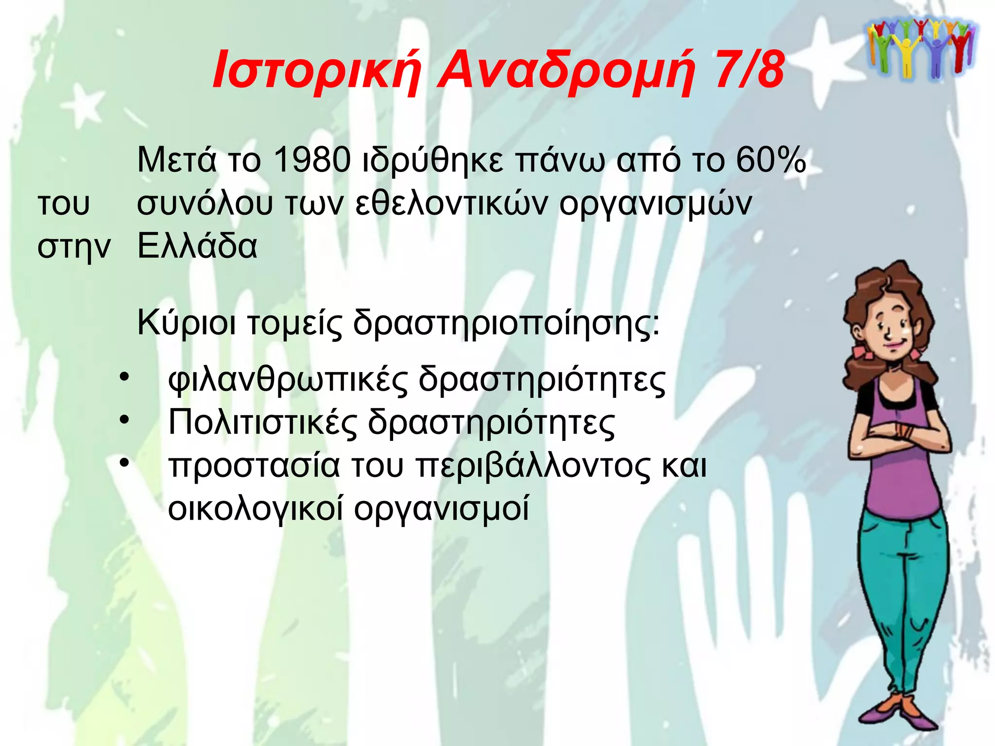 Μετά το 1980 ιδρύθηκε πάνω από το 60%
του συνόλου των εθελοντικών οργανισμών
στην Ελλάδα
Ιστορική Αναδρομή 7/8
Κύριοι τομείς δραστηριοποίησης:
• φιλανθρωπικές δραστηριότητες
• Πολιτιστικές δραστηριότητες
• προστασία του περιβάλλοντος και
οικολογικοί οργανισμοί
 