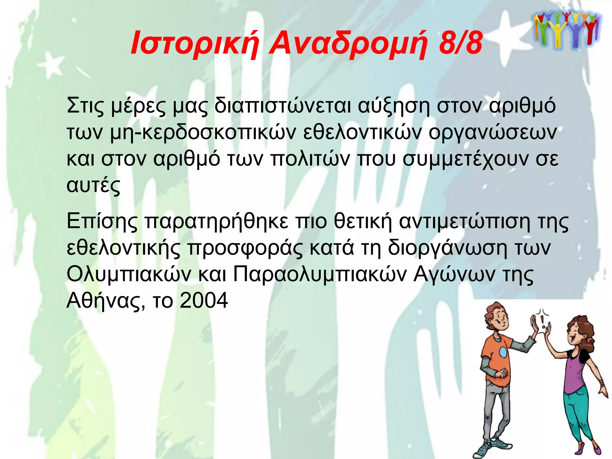 Στις μέρες μας διαπιστώνεται αύξηση στον αριθμό
των μη-κερδοσκοπικών εθελοντικών οργανώσεων
και στον αριθμό των πολιτών που συμμετέχουν σε
αυτές
Ιστορική Αναδρομή 8/8
Επίσης παρατηρήθηκε πιο θετική αντιμετώπιση της
εθελοντικής προσφοράς κατά τη διοργάνωση των
Ολυμπιακών και Παραολυμπιακών Αγώνων της
Αθήνας, το 2004
 