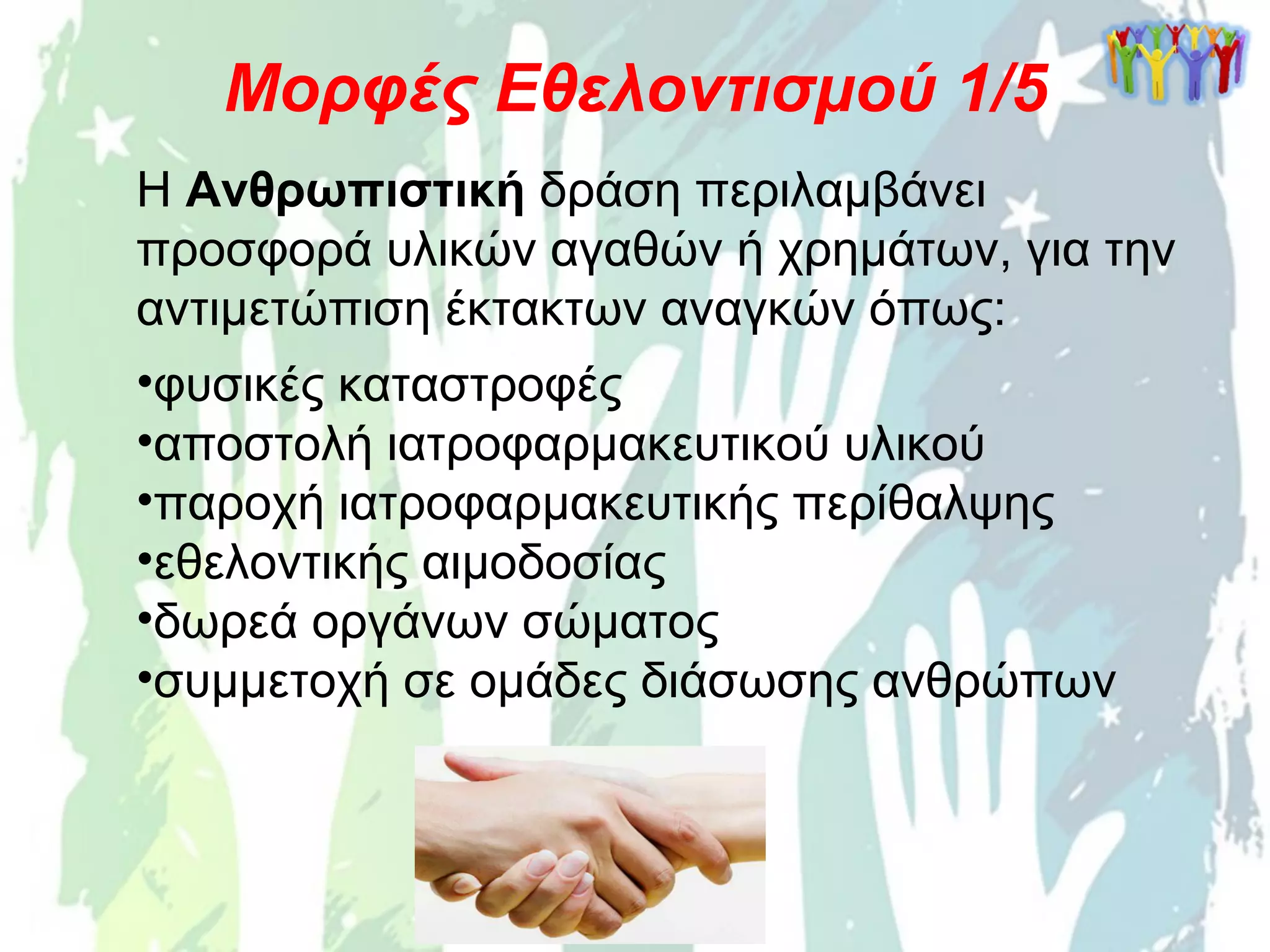 Η Ανθρωπιστική δράση περιλαμβάνει
προσφορά υλικών αγαθών ή χρημάτων, για την
αντιμετώπιση έκτακτων αναγκών όπως:
•φυσικές καταστροφές
•αποστολή ιατροφαρμακευτικού υλικού
•παροχή ιατροφαρμακευτικής περίθαλψης
•εθελοντικής αιμοδοσίας
•δωρεά οργάνων σώματος
•συμμετοχή σε ομάδες διάσωσης ανθρώπων
Μορφές Εθελοντισμού 1/5
 