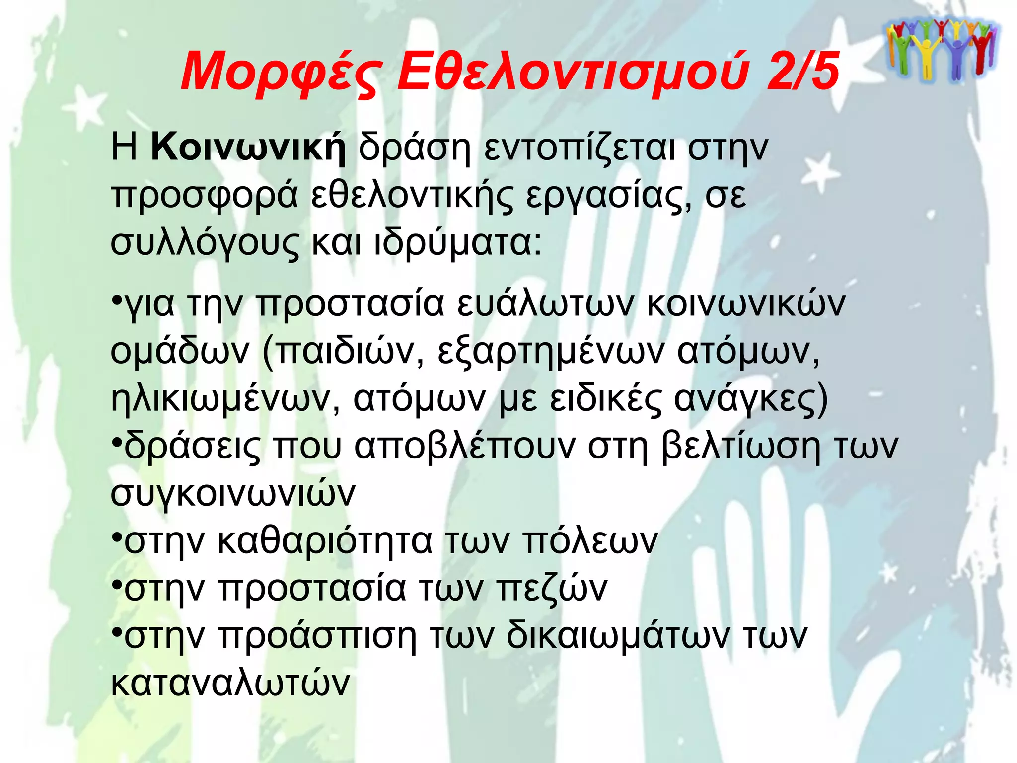 Η Κοινωνική δράση εντοπίζεται στην
προσφορά εθελοντικής εργασίας, σε
συλλόγους και ιδρύματα:
•για την προστασία ευάλωτων κοινωνικών
ομάδων (παιδιών, εξαρτημένων ατόμων,
ηλικιωμένων, ατόμων με ειδικές ανάγκες)
•δράσεις που αποβλέπουν στη βελτίωση των
συγκοινωνιών
•στην καθαριότητα των πόλεων
•στην προστασία των πεζών
•στην προάσπιση των δικαιωμάτων των
καταναλωτών
Μορφές Εθελοντισμού 2/5
 
