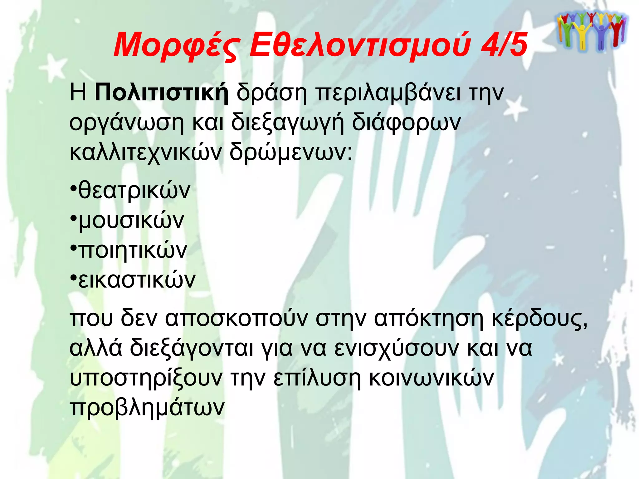 Η Πολιτιστική δράση περιλαμβάνει την
οργάνωση και διεξαγωγή διάφορων
καλλιτεχνικών δρώμενων:
•θεατρικών
•μουσικών
•ποιητικών
•εικαστικών
που δεν αποσκοπούν στην απόκτηση κέρδους,
αλλά διεξάγονται για να ενισχύσουν και να
υποστηρίξουν την επίλυση κοινωνικών
προβλημάτων
Μορφές Εθελοντισμού 4/5
 