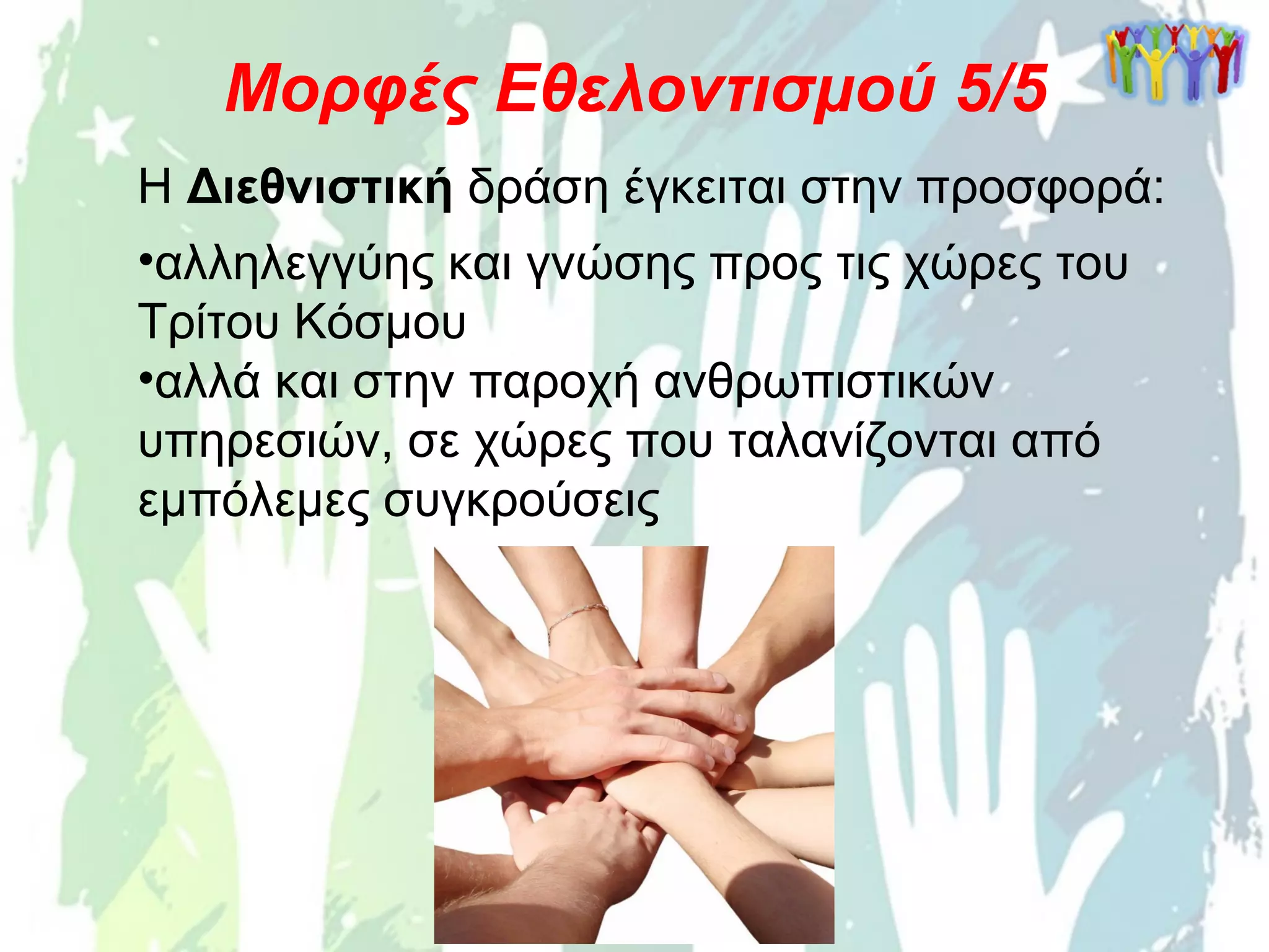 Η Διεθνιστική δράση έγκειται στην προσφορά:
•αλληλεγγύης και γνώσης προς τις χώρες του
Τρίτου Κόσμου
•αλλά και στην παροχή ανθρωπιστικών
υπηρεσιών, σε χώρες που ταλανίζονται από
εμπόλεμες συγκρούσεις
Μορφές Εθελοντισμού 5/5
 