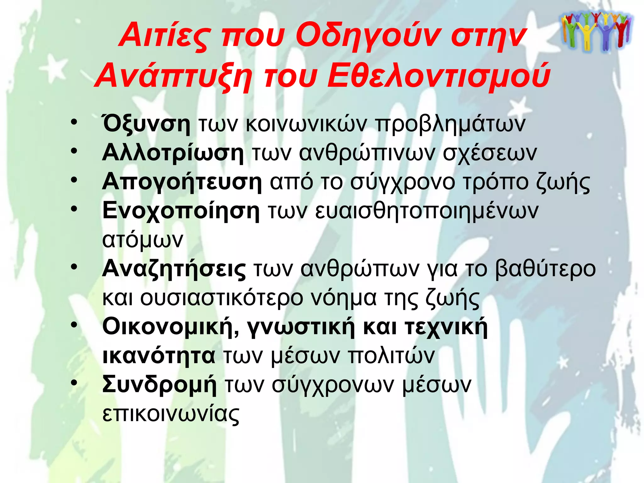 • Όξυνση των κοινωνικών προβλημάτων
• Αλλοτρίωση των ανθρώπινων σχέσεων
• Απογοήτευση από το σύγχρονο τρόπο ζωής
• Ενοχοποίηση των ευαισθητοποιημένων
ατόμων
• Αναζητήσεις των ανθρώπων για το βαθύτερο
και ουσιαστικότερο νόημα της ζωής
• Οικονομική, γνωστική και τεχνική
ικανότητα των μέσων πολιτών
• Συνδρομή των σύγχρονων μέσων
επικοινωνίας
Αιτίες που Οδηγούν στην
Ανάπτυξη του Εθελοντισμού
 