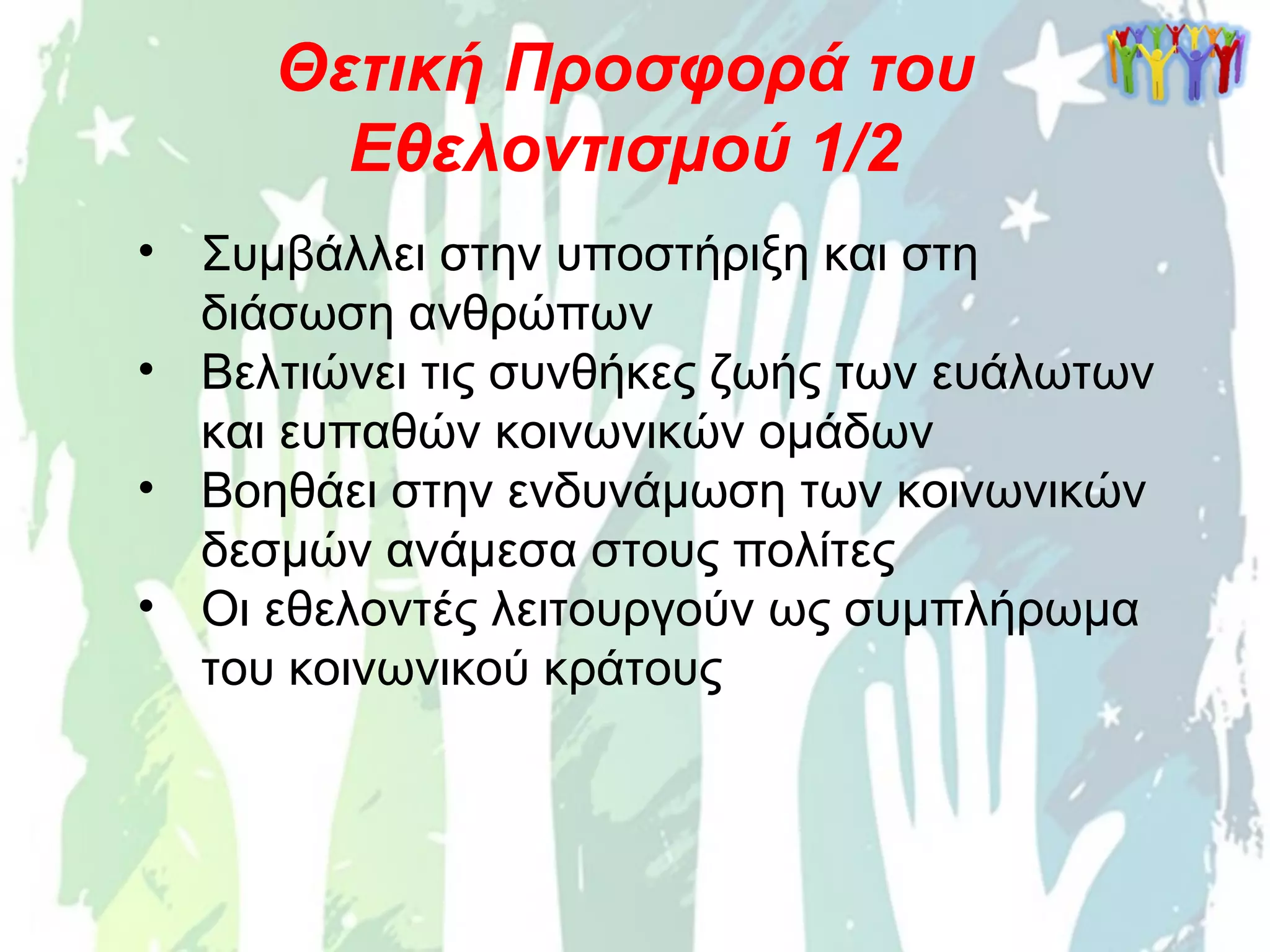 • Συμβάλλει στην υποστήριξη και στη
διάσωση ανθρώπων
• Βελτιώνει τις συνθήκες ζωής των ευάλωτων
και ευπαθών κοινωνικών ομάδων
• Βοηθάει στην ενδυνάμωση των κοινωνικών
δεσμών ανάμεσα στους πολίτες
• Οι εθελοντές λειτουργούν ως συμπλήρωμα
του κοινωνικού κράτους
Θετική Προσφορά του
Εθελοντισμού 1/2
 