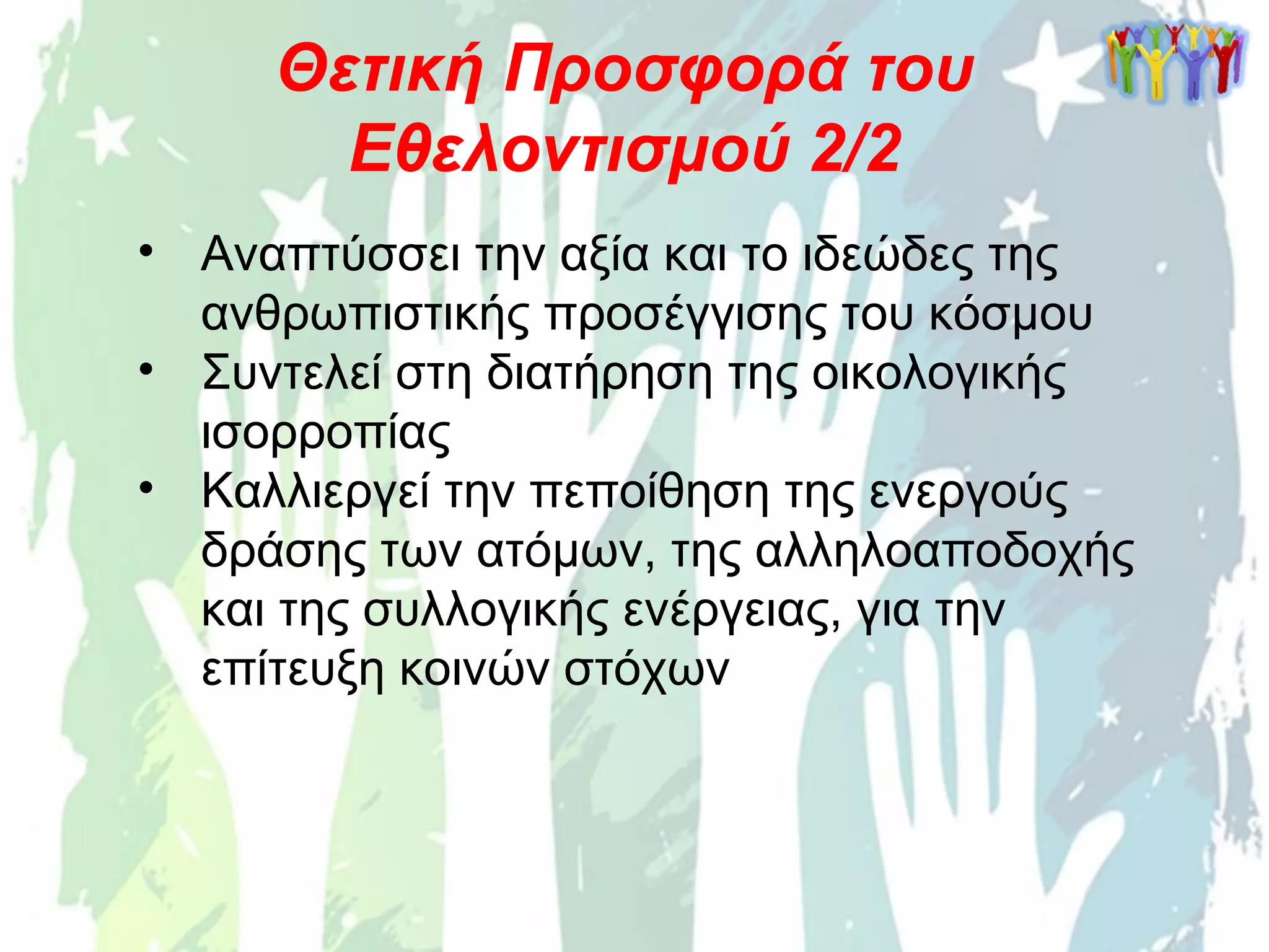 • Αναπτύσσει την αξία και το ιδεώδες της
ανθρωπιστικής προσέγγισης του κόσμου
• Συντελεί στη διατήρηση της οικολογικής
ισορροπίας
• Καλλιεργεί την πεποίθηση της ενεργούς
δράσης των ατόμων, της αλληλοαποδοχής
και της συλλογικής ενέργειας, για την
επίτευξη κοινών στόχων
Θετική Προσφορά του
Εθελοντισμού 2/2
 