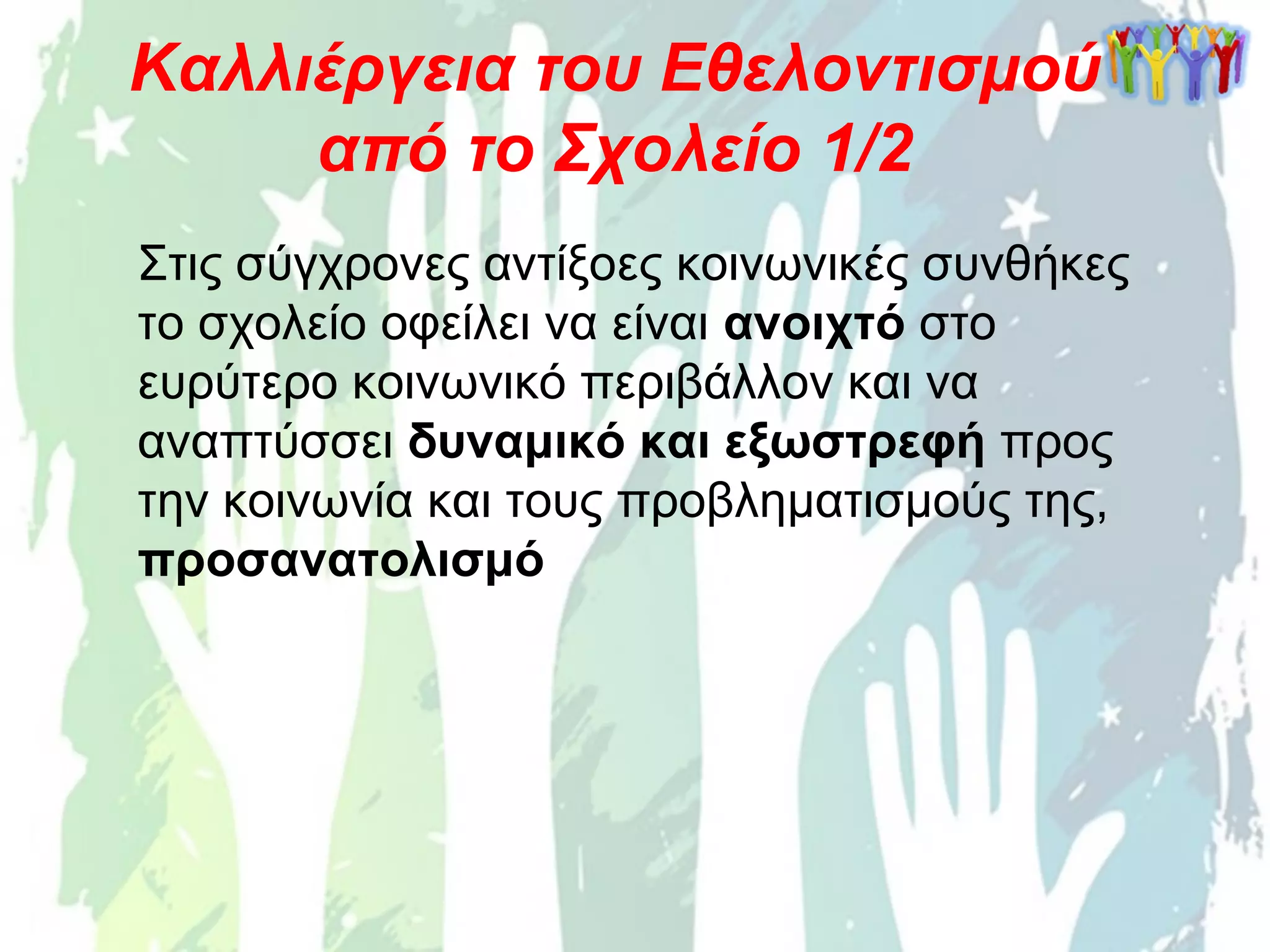 Στις σύγχρονες αντίξοες κοινωνικές συνθήκες
το σχολείο οφείλει να είναι ανοιχτό στο
ευρύτερο κοινωνικό περιβάλλον και να
αναπτύσσει δυναμικό και εξωστρεφή προς
την κοινωνία και τους προβληματισμούς της,
προσανατολισμό
Καλλιέργεια του Εθελοντισμού
από το Σχολείο 1/2
 