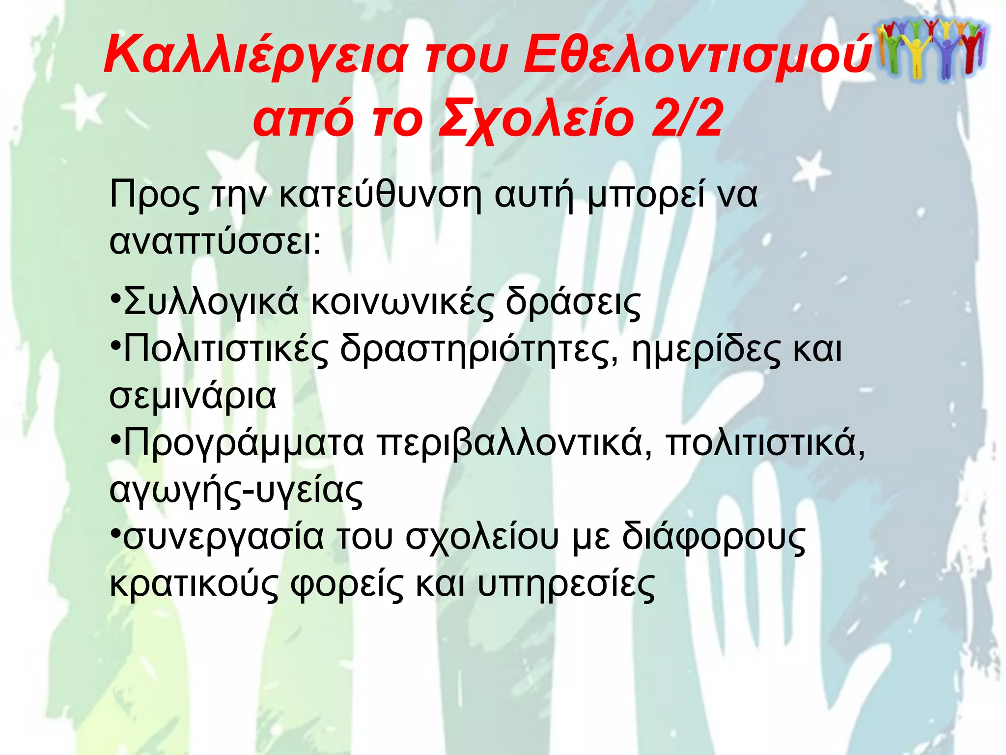 Προς την κατεύθυνση αυτή μπορεί να
αναπτύσσει:
•Συλλογικά κοινωνικές δράσεις
•Πολιτιστικές δραστηριότητες, ημερίδες και
σεμινάρια
•Προγράμματα περιβαλλοντικά, πολιτιστικά,
αγωγής-υγείας
•συνεργασία του σχολείου με διάφορους
κρατικούς φορείς και υπηρεσίες
Καλλιέργεια του Εθελοντισμού
από το Σχολείο 2/2
 