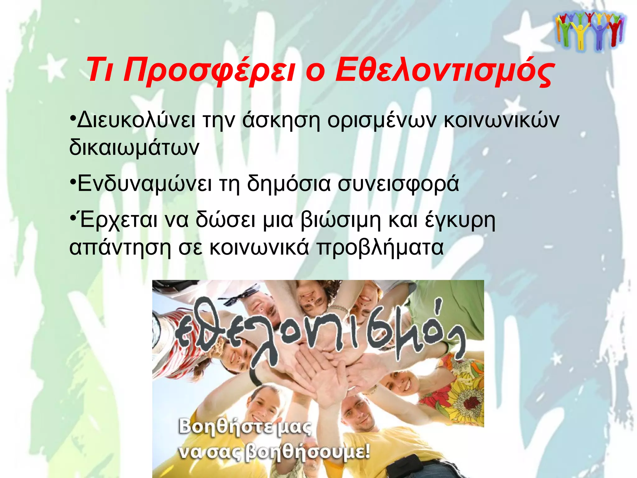•Διευκολύνει την άσκηση ορισμένων κοινωνικών
δικαιωμάτων
•Ενδυναμώνει τη δημόσια συνεισφορά
•Έρχεται να δώσει μια βιώσιμη και έγκυρη
απάντηση σε κοινωνικά προβλήματα
Τι Προσφέρει ο Εθελοντισμός
 