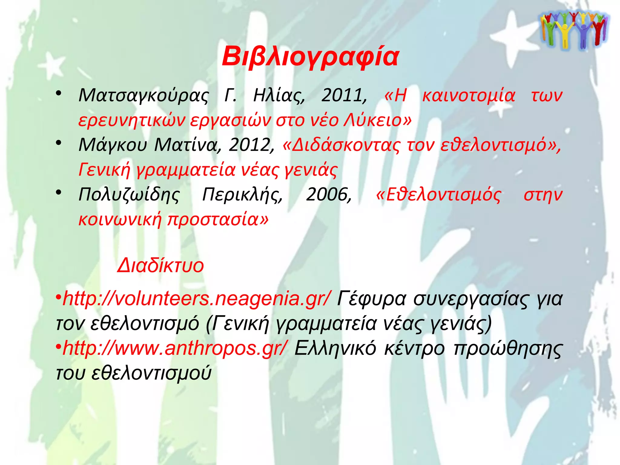 Βιβλιογραφία
• Ματσαγκούρας Γ. Ηλίας, 2011, «Η καινοτομία των
ερευνητικών εργασιών στο νέο Λύκειο»
• Μάγκου Ματίνα, 2012, «Διδάσκοντας τον εθελοντισμό»,
Γενική γραμματεία νέας γενιάς
• Πολυζωίδης Περικλής, 2006, «Εθελοντισμός στην
κοινωνική προστασία»
Διαδίκτυο
•http://volunteers.neagenia.gr/ Γέφυρα συνεργασίας για
τον εθελοντισμό (Γενική γραμματεία νέας γενιάς)
•http://www.anthropos.gr/ Ελληνικό κέντρο προώθησης
του εθελοντισμού
 