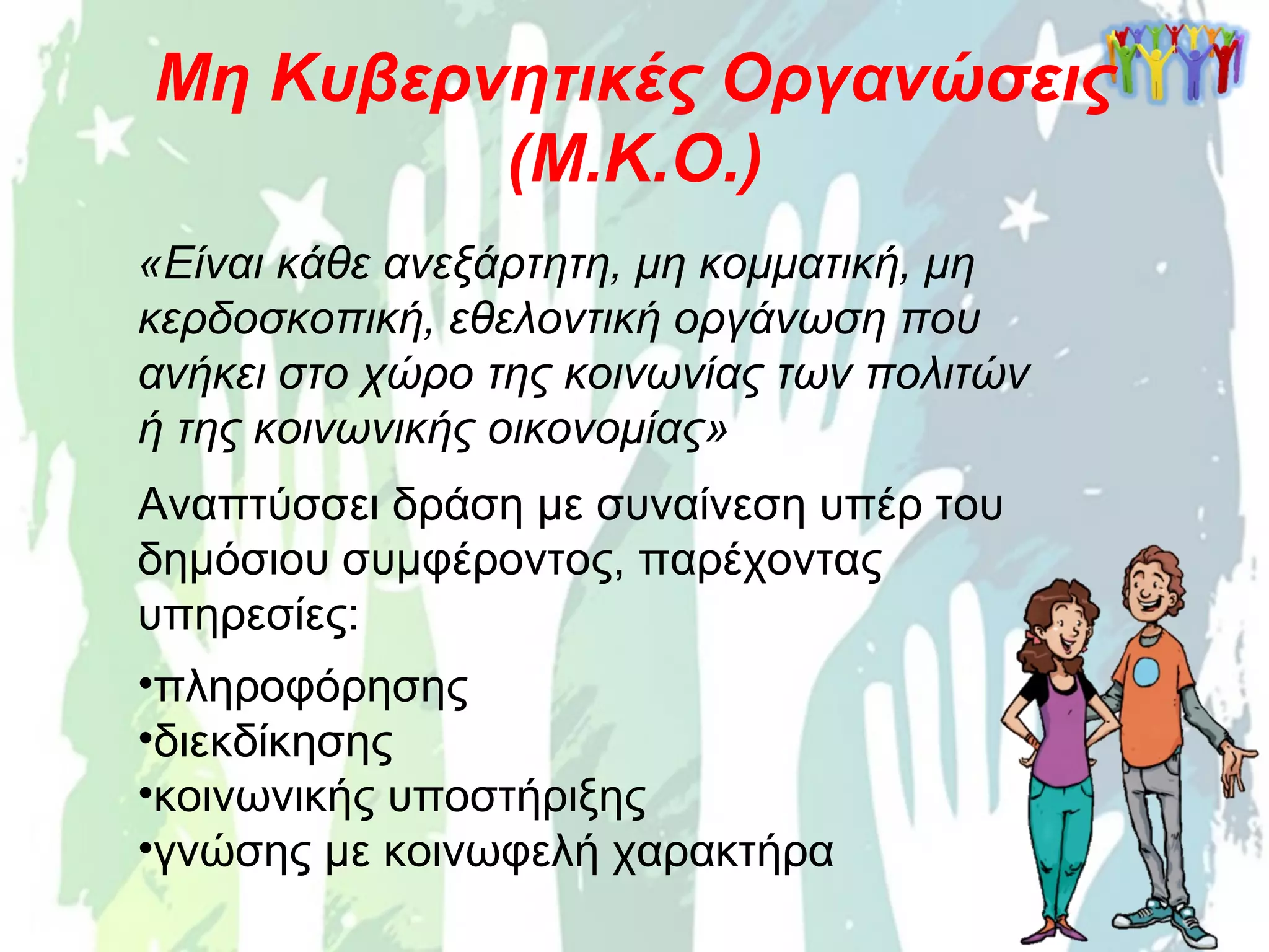 Μη Κυβερνητικές Οργανώσεις
(Μ.Κ.Ο.)
«Είναι κάθε ανεξάρτητη, μη κομματική, μη
κερδοσκοπική, εθελοντική οργάνωση που
ανήκει στο χώρο της κοινωνίας των πολιτών
ή της κοινωνικής οικονομίας»
Αναπτύσσει δράση με συναίνεση υπέρ του
δημόσιου συμφέροντος, παρέχοντας
υπηρεσίες:
•πληροφόρησης
•διεκδίκησης
•κοινωνικής υποστήριξης
•γνώσης με κοινωφελή χαρακτήρα
 