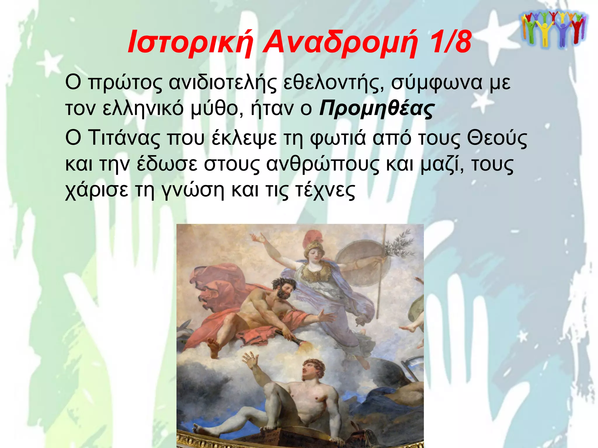 Ιστορική Αναδρομή 1/8
Ο πρώτος ανιδιοτελής εθελοντής, σύμφωνα με
τον ελληνικό μύθο, ήταν ο Προμηθέας
Ο Τιτάνας που έκλεψε τη φωτιά από τους Θεούς
και την έδωσε στους ανθρώπους και μαζί, τους
χάρισε τη γνώση και τις τέχνες
 