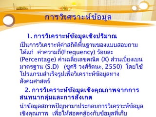 การวิเคราะห์ข้อมูล
1. การวิเคราะห์ข้อมูลเชิงปริมาณ
เป็นการวิเคราะห์ค่าสถิติพื้นฐานของแบบสอบถาม
ได้แก่ ค่าความถี่(Frequency) ร้อยละ
(Percentage) ค่าเฉลี่ยเลขคณิต (X) ส่วนเบี่ยงเบน
มาตรฐาน (S.D) (ชูศรี วงศ์รัตนะ, 2550) โดยใช้
โปรแกรมสำาเร็จรูปเพื่อวิเคราะห์ข้อมูลทาง
สังคมศาสตร์
2. การวิเคราะห์ข้อมูลเชิงคุณภาพจากการ
สนทนากลุ่มและการสังเกต
นำาข้อมูลสภาพปัญหามาประกอบการวิเคราะห์ข้อมูล
เชิงคุณภาพ เพื่อให้สอดคล้องกับข้อมูลที่เก็บ
 