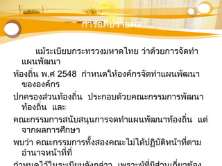 การอภิปรายผล
แม้ระเบียบกระทรวงมหาดไทย ว่าด้วยการจัดทำา
แผนพัฒนา
ท้องถิ่น พ.ศ 2548 กำาหนดให้องค์กรจัดทำาแผนพัฒนา
ขององค์กร
ปกครองส่วนท้องถิ่น ประกอบด้วยคณะกรรมการพัฒนา
ท้องถิ่น และ
คณะกรรมการสนับสนุนการจดทำาแผนพัฒนาท้องถิ่น แต่
จากผลการศึกษา
พบว่า คณะกรรมการทั้งสองคณะไม่ได้ปฏิบัติหน้าที่ตาม
อำานาจหน้าที่ที่
 