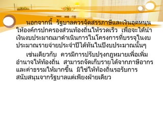 นอกจากนี้ รัฐบาลควรจัดสรรภาษีและเงินอุดหนุน
ให้องค์กรปกครองส่วนท้องถิ่นให้รวดเร็ว เพื่อจะได้นำา
เงินงบประมาณมาดำาเนินการในโครงการที่บรรจุในงบ
ประมาณรายจ่ายประจำาปีได้ทันในปีงบประมาณนั้นๆ
เช่นเดียวกับ ควรมีการปรับปรุงกฎหมายเพื่อเพิ่ม
อำานาจให้ท้องถิ่น สามารถจัดเก็บรายได้จากภาษีอากร
และค่าธรรมให้มากขึ้น มิใช่ให้ท้องถิ่นรอรับการ
สนับสนุนจากรัฐบาลแต่เพียงฝ่ายเดียว
 