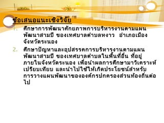 ข้อเสนอแนะเชิงวิจัย
1. ศึกษาการพัฒนาศักยภาพการบริหารงานตามแผน
พัฒนาสามปี ของเทศบาลตำาบลหงาว อำาเภอเมือง
จังหวัดระนอง
2. ศึกษาปัญหาและอุปสรรคการบริหารงานตามแผน
พัฒนาสามปี ของเทศบาลตำาบลในพื้นที่อื่น ที่อยู่
ภายในจังหวัดระนอง เพื่อนำาผลการศึกษามาวิเคราะห์
เปรียบเทียบ และนำาไปใช้ให้เกิดประโยชน์สำาหรับ
การวางแผนพัฒนาขององค์กรปกครองส่วนท้องถิ่นต่อ
ไป
 