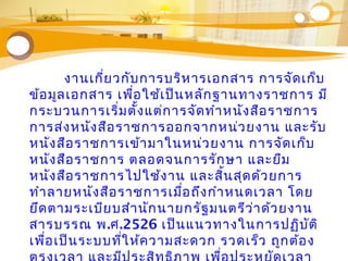 Text
Text
Tex
Text
งานเกี่ยวกับการบริหารเอกสาร การจัดเก็บ
ข้อมูลเอกสาร เพื่อใช้เป็นหลักฐานทางราชการ มี
กระบวนการเริ่มตั้งแต่การจัดทำาหนังสือราชการ
การส่งหนังสือราชการออกจากหน่วยงาน และรับ
หนังสือราชการเข้ามาในหน่วยงาน การจัดเก็บ
หนังสือราชการ ตลอดจนการรักษา และยืม
หนังสือราชการไปใช้งาน และสิ้นสุดด้วยการ
ทำาลายหนังสือราชการเมื่อถึงกำาหนดเวลา โดย
ยึดตามระเบียบสำานักนายกรัฐมนตรีว่าด้วยงาน
สารบรรณ พ.ศ.2526 เป็นแนวทางในการปฏิบัติ
เพื่อเป็นระบบที่ให้ความสะดวก รวดเร็ว ถูกต้อง
 