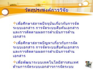 Concept
Text
Text
Text
Text
Text
Txt
วัตถุประสงค์การวิจัย
เพื่อศึกษาสภาพปัจจุบันเกี่ยวกับการจัด
ระบบเอกสาร การจัดระบบสืบค้นเอกสาร
และการติดตามผลการดำาเนินการด้าน
เอกสาร
เพื่อศึกษาสภาพปัญหาเกี่ยวกับการจัด
ระบบเอกสาร การจัดระบบสืบค้นเอกสาร
และการติดตามผลการดำาเนินการด้าน
เอกสาร
เพื่อพัฒนาระบบเทคโนโลยีสารสนเทศ
ด้านการจัดระบบเอกสารการจัดระบบ
 