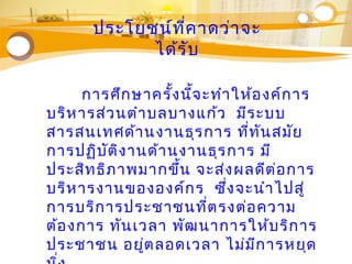 ประโยชน์ที่คาดว่าจะ
ได้รับ
การศึกษาครั้งนี้จะทำาให้องค์การ
บริหารส่วนตำาบลบางแก้ว มีระบบ
สารสนเทศด้านงานธุรการ ที่ทันสมัย
การปฏิบัติงานด้านงานธุรการ มี
ประสิทธิภาพมากขึ้น จะส่งผลดีต่อการ
บริหารงานขององค์กร ซึ่งจะนำาไปสู่
การบริการประชาชนที่ตรงต่อความ
ต้องการ ทันเวลา พัฒนาการให้บริการ
ประชาชน อยู่ตลอดเวลา ไม่มีการหยุด
 