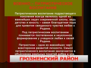 ВОЕННО – ПАТРИОТИЧЕСКОЕ
ВОСПИТАНИЕ
Патриотическое воспитание подрастающего
поколения всегда являлось одной из
важнейших задач современной школы, ведь
детство и юность – самая благодатная пора
для привития священного чувства любви к
Родине.
Под патриотическим воспитанием
понимается постепенное и неуклонное
формирование у учащихся любви к своей
Родине.
Патриотизм – одна из важнейших черт
всесторонне развитой личности. Смысл
патриотического воспитания заключается в
объяснении реальных понятий добра и зла.
 