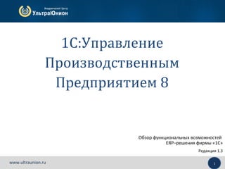 1www.ultraunion.ru
Обзор функциональных возможностей
ERP–решения фирмы «1С»
Редакция 1.3
1C:Управление
Производственным
Предприятием 8
 