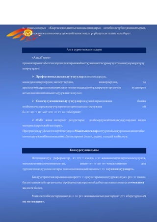 «АкылТирек»
премияларынаээболгондормамлекеттининтеллектуалдыкресурсунунмаанилүүнегизинтүзү
п, өзысымдарын «Кыргызстандынчыгаанакылмандары» китебиндетүбөлүккөкалтырып,
жаштаргажанажалпыкоомчулукккаийгиликтинүлгүсүболупсакталып кала берет.
Алга сүрөө механизмдери
«АкылТирек»
премияларынаээболгондоргоидеяларынжайылтуужанаалгасүрөөүчүнтөмөнкүмүмкүнчүлү
ктөртүзүлөт:
 Профессионалдыкжолугушуулар:илимпоздордун,
коомдукишмерлердин,эксперттердин, ишкерлердин, эл
аралыкуюмдардынжанамамлекеттикоргандардынөкүлдөрүнүнтурганчоң аудитория
астындаөзишинтааныштыруужанаталкулоо;
 Коомчулукмененжолугушуулар:окуужайларындажана башка
атайынкечелердежеңүүчүлөрөзиштеринтааныштыруужана ой
бɵ лʏ шʏ ʏ мʏ мкʏ нчʏ лʏ гʏ нɵ ээболушат;
 ММК жана интернет ресурстары: долбоордунсайтындасунуулардын видео
материалдарынжайгаштыруу,
ПрогрессивдүүДемилгелерФондунун«Мыктыидеялар»аттууатайынжурналындаиштибас
ыпчыгаруужанабашкамаалыматбулактарына (гезит, радио, теледе) жайылтуу.
Конкурстунмаңызы
Потенциалдуу реформатор, кʏ чтʏ ʏ изилдɵ ɵ чʏ жанааналитиктергекоомчулукта,
мамлекеттинкелечегинаныктап, анынɵ нʏ гʏ шʏ нɵ чоңсалымкошо ала
тургангениалдууадам катары таанылыпжанасыйланышыʏ чʏ н«уникалдуушарт».
Баалуустратегияларыжанаконкреттʏ ʏ сунуштарыменентууражолдукɵ ргɵ зʏ пжана
багыттыаныктайтурганчыныгыреформаторлордунпайдаболушунажолачатурган«механиз
м»десек болот.
Мамлекетибиздетереңизилдɵ ɵ лɵ ргɵ жанажыңычылдыктаргатʏ ртʏ кберетурган«ч
оң мотивация».
 