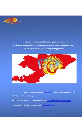 Жарыш, атуулдарыбыздымамлекеттикдеңгээлдеганаэмес, дʏ йнɵ лʏ кдеңгээлде да
ириидеялыкбурулушкасебепкерболушунатʏ рткʏ беришикерек.
Келечек – буланыжайбаракаткүтүүэмес, келечек-
булбүгүнкүаракетибиз. Андыктанкелгиле, жалпыжанабирдиктүүкүч-
кубатмененөлкөбүздүнакылтирегинкурабыз!!!
P.S. Кошумчамаалыматтыwww.fpi.kg(алдыңкыидеяларбɵ лʏ мʏ )
сайтынан ала аласыздар.
тел.: (0312) 690667 – ТыныбековаАйзадаfpi.kg@mail.ru,ayzada@fpi.kg
(705) 040886 - Усубалиева Бегимай, begimai@fpi.kg
 