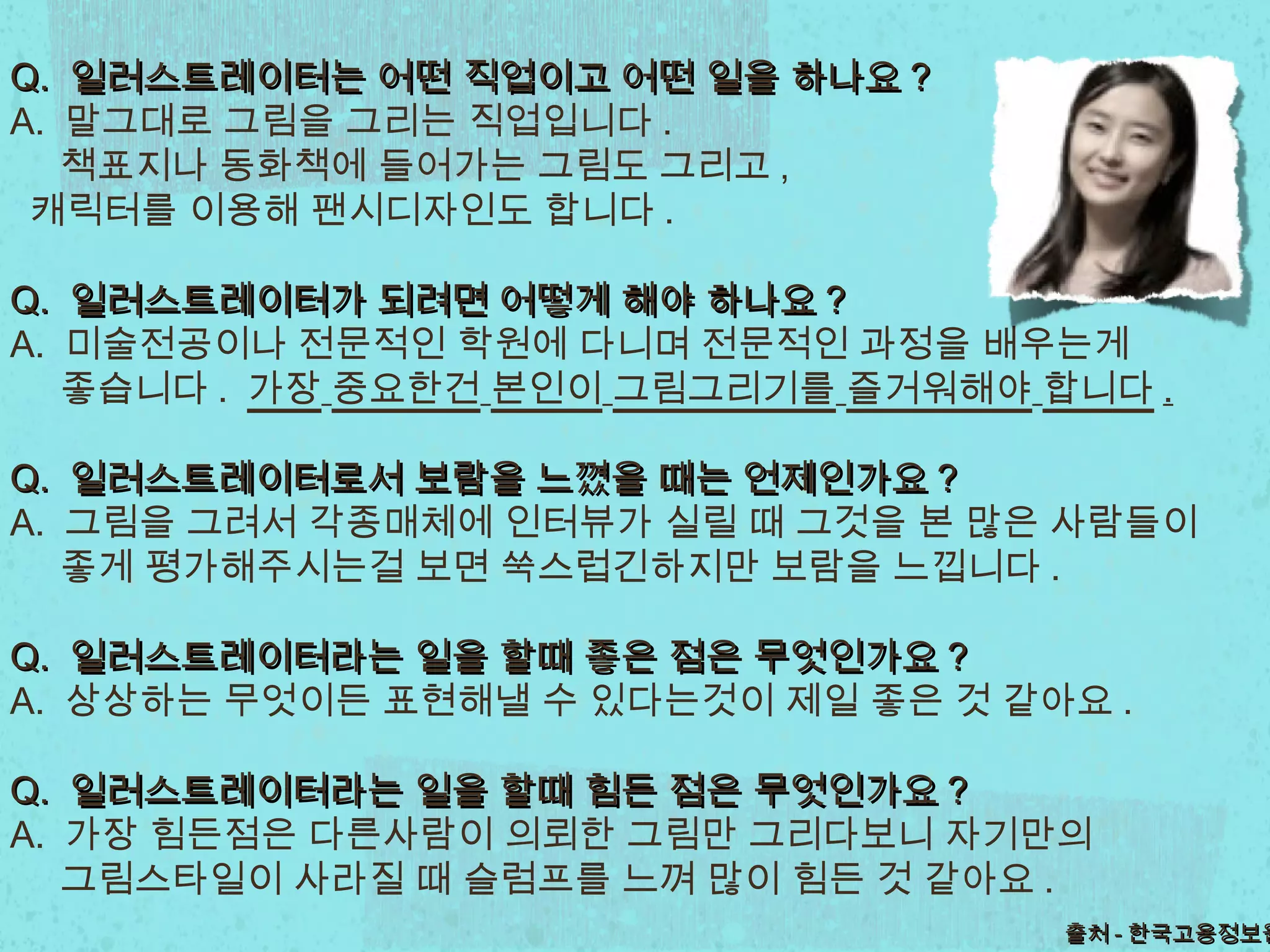 Q.Q. 일러스트레이터는일러스트레이터는 어떤 직업이고어떤 직업이고 어떤 일을 하나요어떤 일을 하나요 ??
A. 말그대로 그림을 그리는 직업입니다 .
책표지나 동화책에 들어가는 그림도 그리고 ,
캐릭터를 이용해 팬시디자인도 합니다 .
Q.Q. 일러스트레이터가일러스트레이터가 되려면되려면 어떻게어떻게 해야해야 하나요하나요 ??
A. 미술전공이나 전문적인 학원에 다니며 전문적인 과정을 배우는게
좋습니다 . 가장 중요한건 본인이 그림그리기를 즐거워해야 합니다 .
Q.Q. 일러스트레이터로서일러스트레이터로서 보람을보람을 느꼈을 때는느꼈을 때는 언제인가요언제인가요 ??
A. 그림을 그려서 각종매체에 인터뷰가 실릴 때 그것을 본 많은 사람들이
좋게 평가해주시는걸 보면 쑥스럽긴하지만 보람을 느낍니다 .
Q.Q. 일러스트레이터라는일러스트레이터라는 일을일을 할때할때 좋은 점은좋은 점은 무엇인가요무엇인가요 ??
A. 상상하는 무엇이든 표현해낼 수 있다는것이 제일 좋은 것 같아요 .
Q.Q. 일러스트레이터라는일러스트레이터라는 일을일을 할때할때 힘든 점은힘든 점은 무엇인가요무엇인가요 ??
A. 가장 힘든점은 다른사람이 의뢰한 그림만 그리다보니 자기만의
그림스타일이 사라질 때 슬럼프를 느껴 많이 힘든 것 같아요 .
출처출처 -- 한국고용정보원한국고용정보원
 