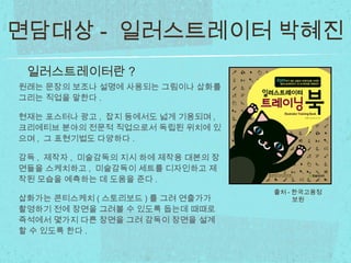 원래는 문장의 보조나 설명에 사용되는 그림이나 삽화를
그리는 직업을 말한다 .
현재는 포스터나 광고 , 잡지 등에서도 넓게 기용되며 ,
크리에티브 분야의 전문적 직업으로서 독립된 위치에 있
으며 , 그 표현기법도 다양하다 .
감독 , 제작자 , 미술감독의 지시 하에 제작용 대본의 장
면들을 스케치하고 , 미술감독이 세트를 디자인하고 제
작된 모습을 예측하는 데 도움을 준다 .
삽화가는 콘티스케치 ( 스토리보드 ) 를 그려 연출가가
촬영하기 전에 장면을 그려볼 수 있도록 돕는데 때때로
즉석에서 몇가지 다른 장면을 그려 감독이 장면을 설계
할 수 있도록 한다 .
일러스트레이터란 ?
출처 - 한국고용정
보원
면담대상 - 일러스트레이터 박혜진
 