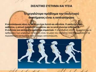 ΣΚΕΛΕΤΙΚΟ ΣΥΣΤΗΜΑ ΚΑΙ ΥΓΕΙΑ
Το μεγαλύτερο πρόβλημα του σκελετικού
συστήματος είναι η οστεοπόρωση
Η οστεοπόρωση κάνει τα οστά να είναι λεπτά και αδύνατα. Ο σκελετός χάνει
ασβέστιο, η οστική πυκνότητα μειώνεται και τα οστά γίνονται εύθραυστα.
Ο κίνδυνος για κατάγματα αυξάνεται σημαντικά. Η σπονδυλική στήλη, οι καρποί και οι
αρθρώσεις των μηρών με τη λεκάνη είναι τα μέρη του σκελετού που παρουσιάζουν τα
περισσότερα κατάγματα όταν υπάρχει οστεοπόρωση.
 
