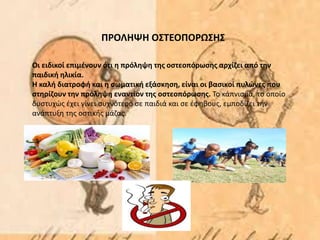 Οι ειδικοί επιμένουν ότι η πρόληψη της οστεοπόρωσης αρχίζει από την
παιδική ηλικία.
Η καλή διατροφή και η σωματική εξάσκηση, είναι οι βασικοί πυλώνες που
στηρίζουν την πρόληψη εναντίον της οστεοπόρωσης. Το κάπνισμα, το οποίο
δυστυχώς έχει γίνει συχνότερο σε παιδιά και σε έφηβους, εμποδίζει την
ανάπτυξη της οστικής μάζας.
ΠΡΟΛΗΨΗ ΟΣΤΕΟΠΟΡΩΣΗΣ
 