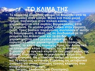 ΤΟ ΚΛΙΜΑ ΤΗΣ
• Το κλίμα της Ευρώπης μπορεί να θεωρηθεί από τα
πιο ευνοϊκά στον κόσμο. Μόνο ένα πολύ μικρό
τμήμα, που ανήκει στον πολικό κύκλο,
χαρακτηρίζεται από ακραίες θερμοκρασίες κατά
το χειμώνα. Το μεγάλο μέρος ανήκει στην εύκρατη
ζώνη. Τρεις βασικοί παράγοντες συντελούν σ' αυτήν
τη διαμόρφωση. Η θέση της σε συνδυασμό με τα
ρεύματα του Ατλαντικού και το ότι δεν
χαρακτηρίζεται από μεγάλο υψόμετρο. Το
ευρωπαϊκό κλίμα χαρακτηρίζεται από τέσσερις
τύπους: το κλίμα της περιοχής προς τον Ατλαντικό,
το ηπειρωτικό κλίμα (περιοχές της ανατολικής
Ευρώπης), το αρκτικό κλίμα (σε ένα μικρό μέρος της
βόρειας Ευρώπης) και το μεσογειακό κλίμα στη
νότια Ευρώπη. Θα μπορούσε ακόμη να αναφερθεί
και το κλίμα της κεντρικής Ευρώπης ως μεταβατικό
ανάμεσα και στους τέσσερις τύπους κλίματος που
αναφέρθηκαν (περιοχές
της Τσεχίας, Σλοβακίας και Ουγγαρίας).
 