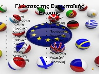 Γλώσσες της Ευρωπαϊκής
Ένωσης• Αγγλική
• Βουλγαρική
• Γαλλική
• Γερμανική
• Δανική
• Ελληνική
• Εσθονική
• Ιρλανδική
• Ισπανική
• Ιταλική
• Λεττονική
• Λιθουανική
• Ουγγρική
• Σλοβακική
• Πολωνική
• Πορτογαλική
• Ρουμανική
• Σλοβενική
• Σουηδική
• Τσεχική
• Φινλανδική
• Μαλτεζική
• Ολλανδική
 