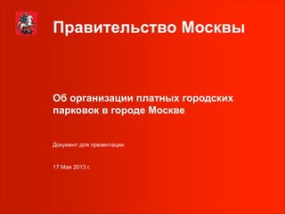 Правительство Москвы
Об организации платных городских
парковок в городе Москве
17 Мая 2013 г.
Документ для презентации
 