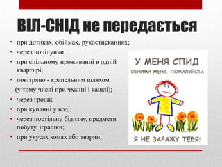 ВІЛ-СНІД не передається
• при дотиках, обіймах, рукостисканнях;
• через поцілунки;
• при спільному проживанні в одній
квартирі;
• повітряно - крапельним шляхом
(у тому числі при чханні і кашлі);
• через гроші;
• при купанні у воді;
• через постільну білизну, предмети
побуту, іграшки;
• при укусах комах або тварин;
 