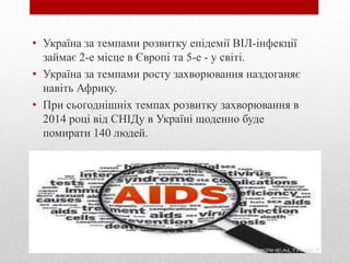 • Україна за темпами розвитку епідемії ВІЛ-інфекції
займає 2-е місце в Європі та 5-е - у світі.
• Україна за темпами росту захворювання наздоганяє
навіть Африку.
• При сьогоднішніх темпах розвитку захворювання в
2014 році від СНІДу в Україні щоденно буде
помирати 140 людей.
 