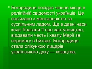  Богородиця посідає чільне місце вБогородиця посідає чільне місце в
релігійній свідомості українців. Церелігійній свідомості українців. Це
пов'язано з ментальністю тапов'язано з ментальністю та
суспільним ладом. Ще в давні часисуспільним ладом. Ще в давні часи
князі благали її про заступництво,князі благали її про заступництво,
віддавали честь і хвалу Марії завіддавали честь і хвалу Марії за
перемогу в битвах. Богородицяперемогу в битвах. Богородиця
стала опікункою лицарівстала опікункою лицарів
українського духу — козацтва.українського духу — козацтва.
 