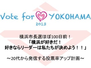 横浜市長選ほぼ100日前！	
  
「横浜が好きだ！	
  
好きならリーダーは私たちが決めよう！！」	
  
	
  
∼20代から発信する投票率アップ計画∼	
 
