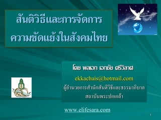 1
สันติวิธีและการจัดการ
ความขัดแย้งในสังคมไทย
โดย พลเอก เอกชัย ศรีวิลาศ
ekkachais@hotmail.com
ผู้อำนวยกำรสำนักสันติวิธีและธรรมำภิบำล
สถำบันพระปกเกล้ำ
www.elifesara.com
 