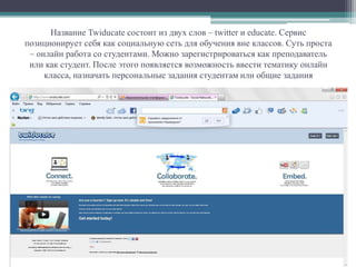 Название Twiducate состоит из двух слов – twitter и educate. Сервис
позиционирует себя как социальную сеть для обучения вне классов. Суть проста
– онлайн работа со студентами. Можно зарегистрироваться как преподаватель
или как студент. После этого появляется возможность ввести тематику онлайн
класса, назначать персональные задания студентам или общие задания
 