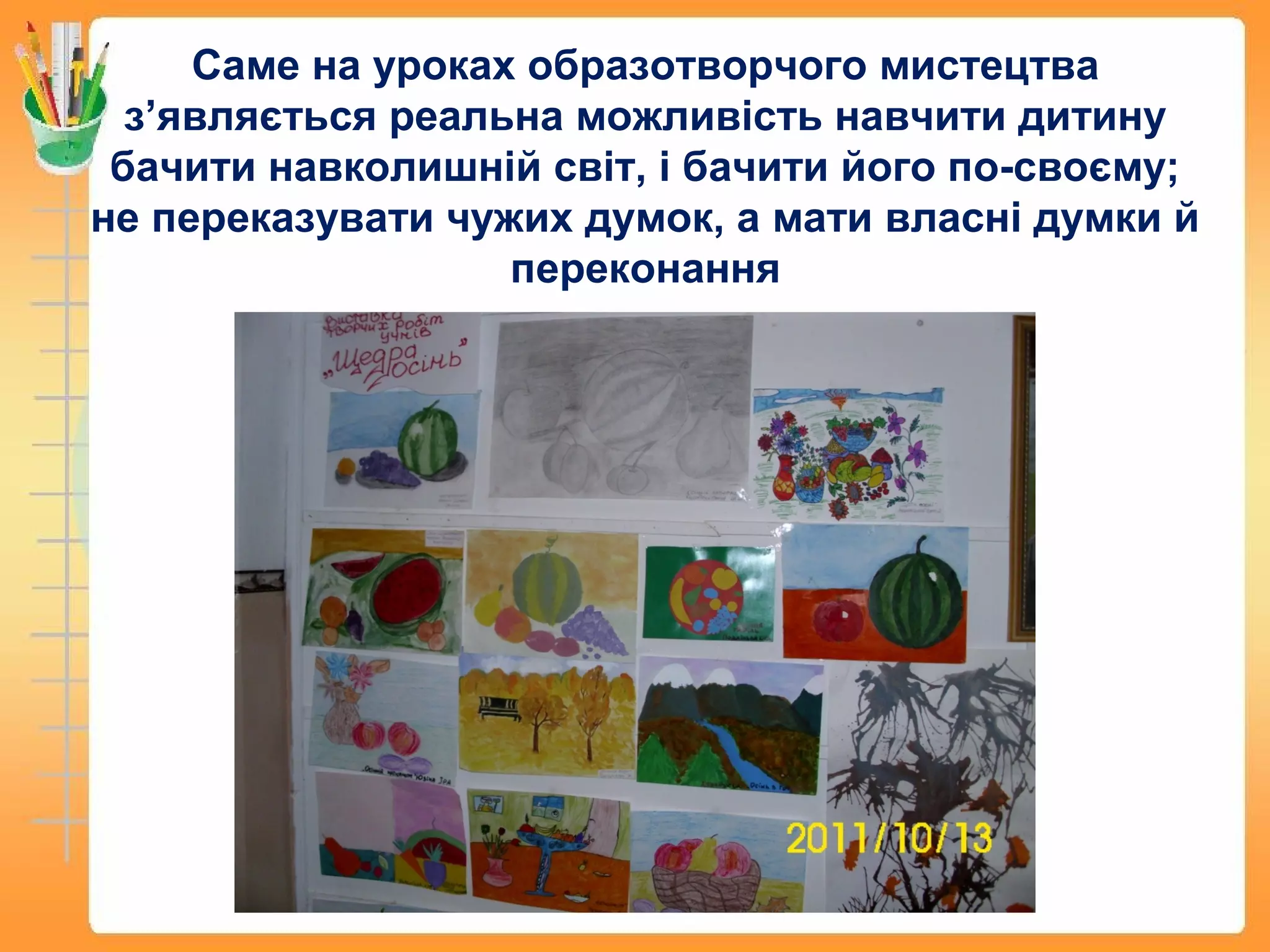 Саме на уроках образотворчого мистецтва
з’являється реальна можливість навчити дитину
бачити навколишній світ, і бачити його по-своєму;
не переказувати чужих думок, а мати власні думки й
переконання
 