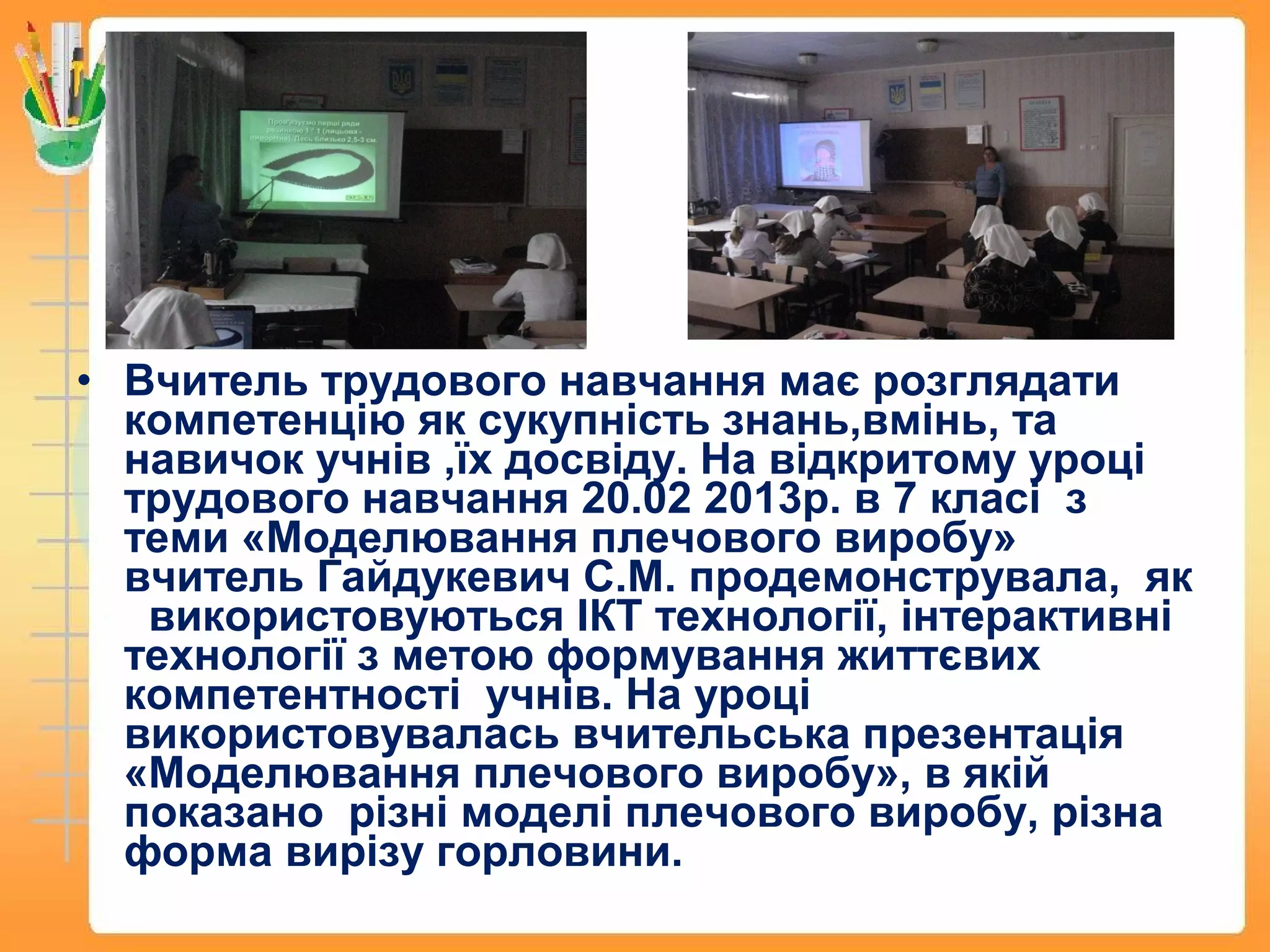 • Вчитель трудового навчання має розглядати
компетенцію як сукупність знань,вмінь, та
навичок учнів ,їх досвіду. На відкритому уроці
трудового навчання 20.02 2013р. в 7 класі з
теми «Моделювання плечового виробу»
вчитель Гайдукевич С.М. продемонструвала, як
використовуються ІКТ технології, інтерактивні
технології з метою формування життєвих
компетентності учнів. На уроці
використовувалась вчительська презентація
«Моделювання плечового виробу», в якій
показано різні моделі плечового виробу, різна
форма вирізу горловини.
 