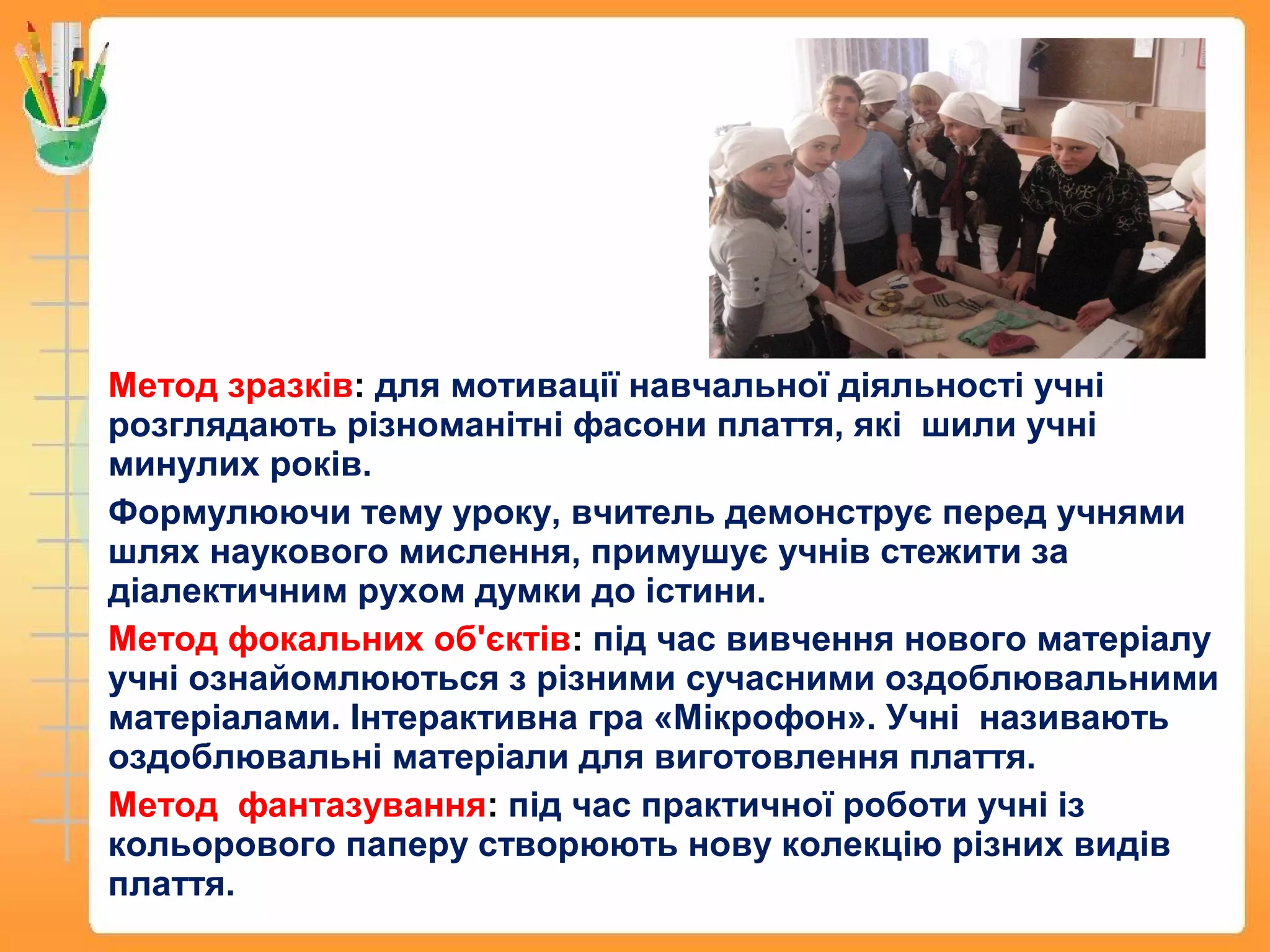 Метод зразків: для мотивації навчальної діяльності учні
розглядають різноманітні фасони плаття, які шили учні
минулих років.
Формулюючи тему уроку, вчитель демонструє перед учнями
шлях наукового мислення, примушує учнів стежити за
діалектичним рухом думки до істини.
Метод фокальних об'єктів: під час вивчення нового матеріалу
учні ознайомлюються з різними сучасними оздоблювальними
матеріалами. Інтерактивна гра «Мікрофон». Учні називають
оздоблювальні матеріали для виготовлення плаття.
Метод фантазування: під час практичної роботи учні із
кольорового паперу створюють нову колекцію різних видів
плаття.
 