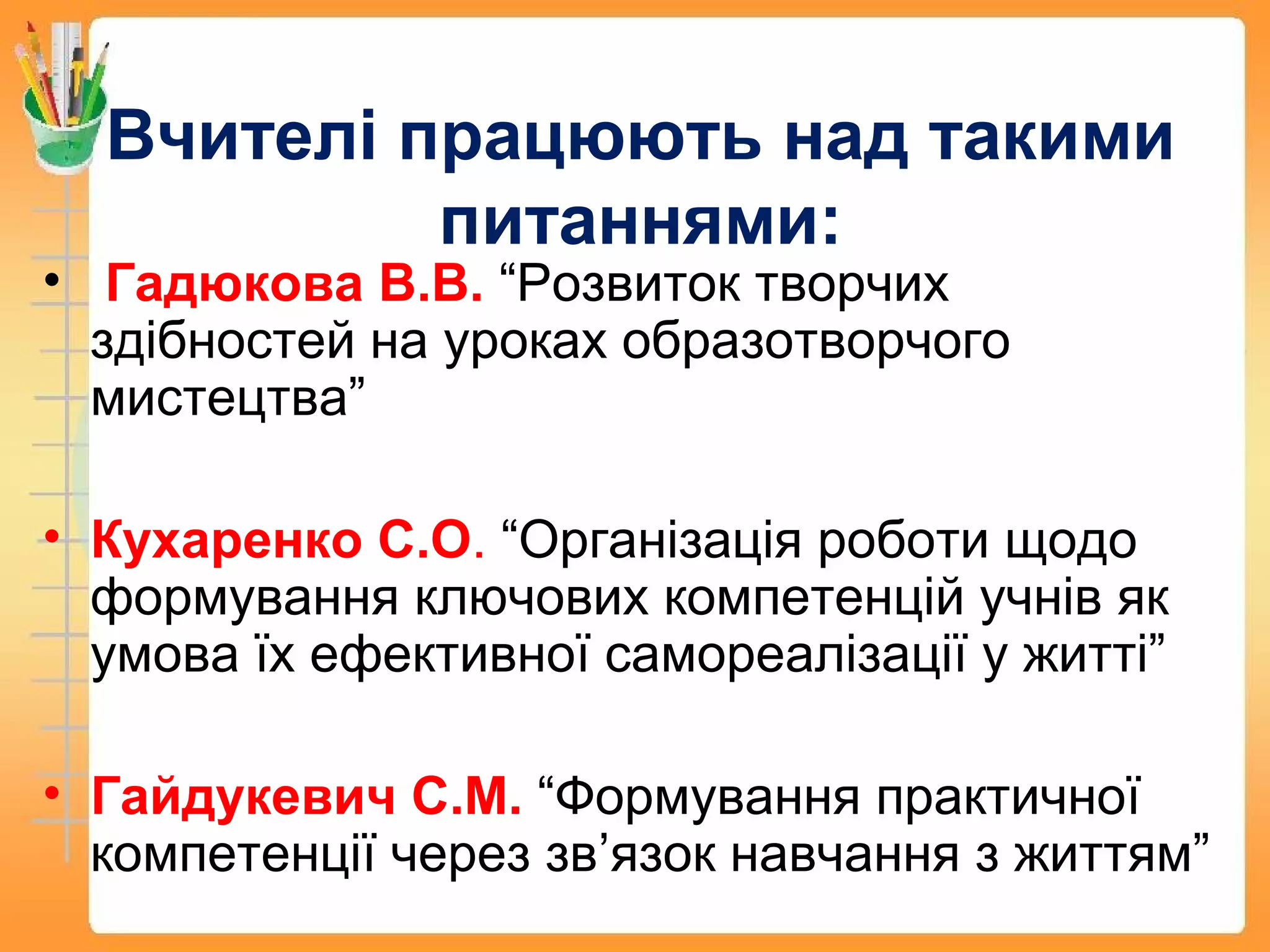 Вчителі працюють над такими
питаннями:
• Гадюкова В.В. “Розвиток творчих
здібностей на уроках образотворчого
мистецтва”
• Кухаренко С.О. “Організація роботи щодо
формування ключових компетенцій учнів як
умова їх ефективної самореалізації у житті”
• Гайдукевич С.М. “Формування практичної
компетенції через зв’язок навчання з життям”
 