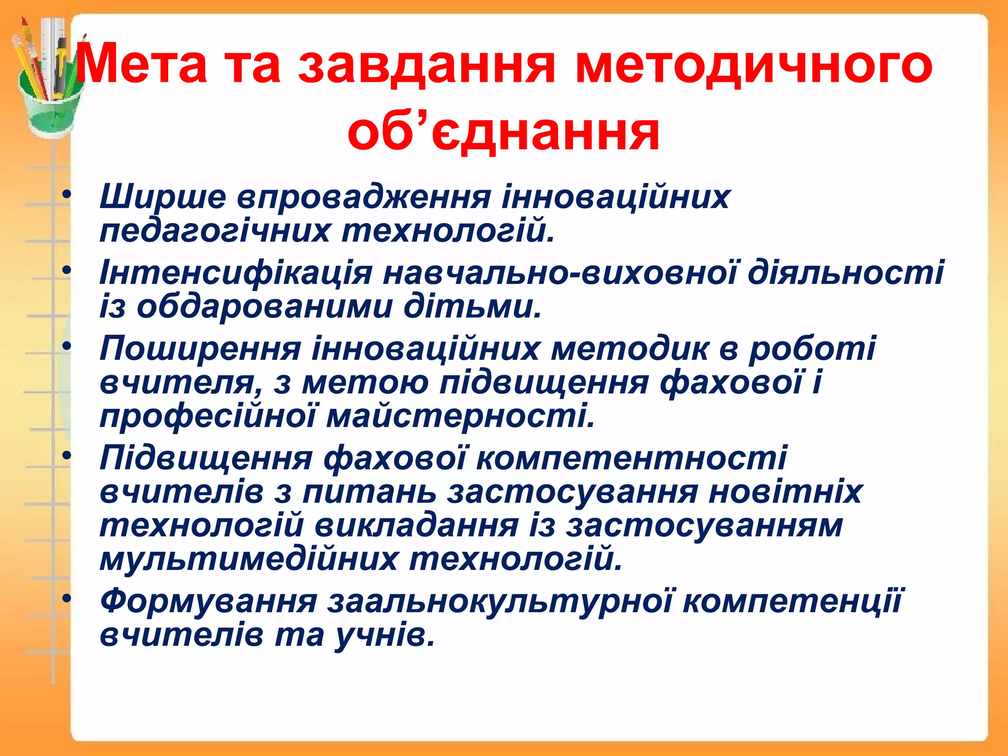 Мета та завдання методичного
об’єднання
• Ширше впровадження інноваційних
педагогічних технологій.
• Інтенсифікація навчально-виховної діяльності
із обдарованими дітьми.
• Поширення інноваційних методик в роботі
вчителя, з метою підвищення фахової і
професійної майстерності.
• Підвищення фахової компетентності
вчителів з питань застосування новітніх
технологій викладання із застосуванням
мультимедійних технологій.
• Формування заальнокультурної компетенції
вчителів та учнів.
 