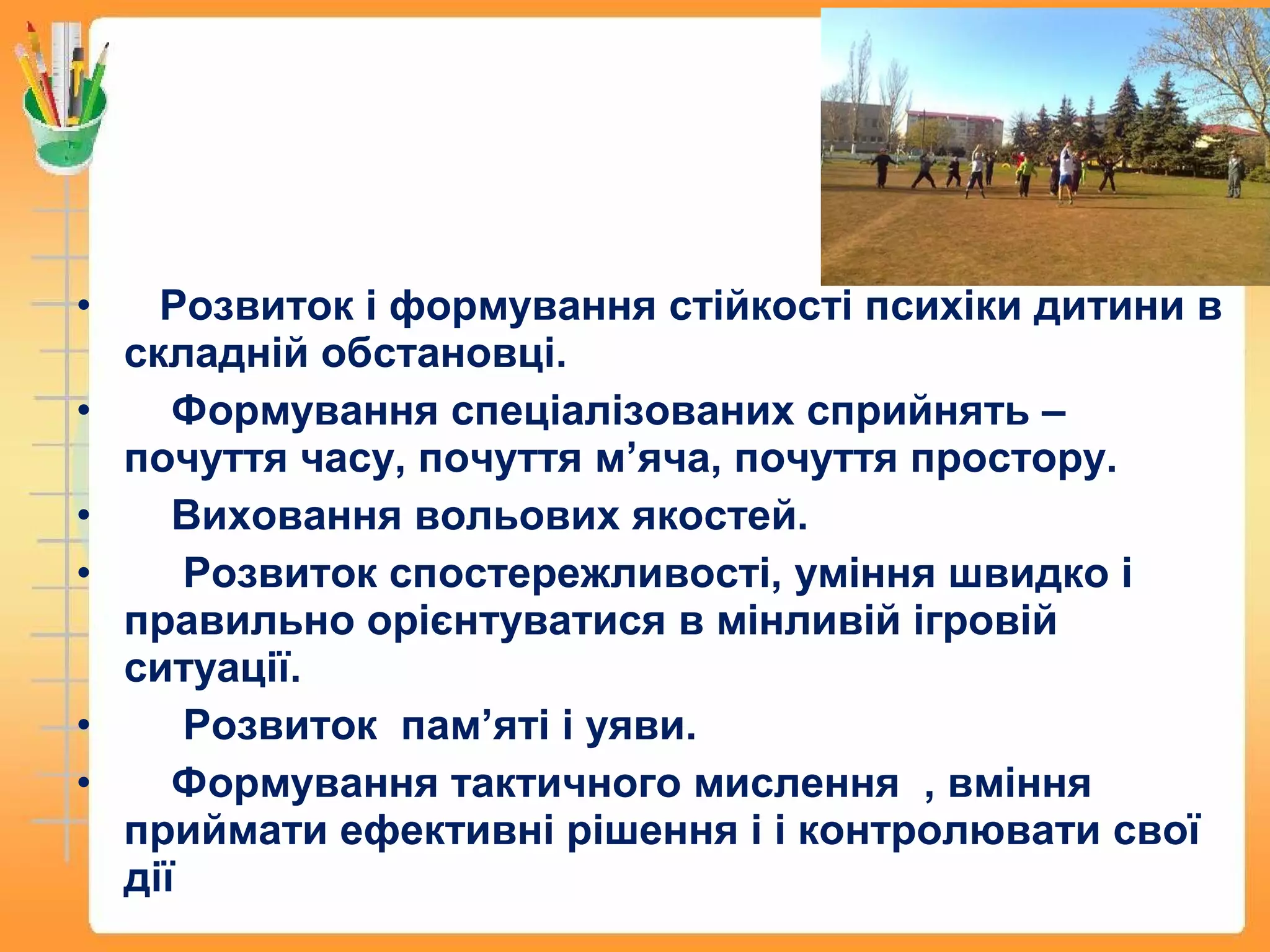 • Розвиток і формування стійкості психіки дитини в
складній обстановці.
• Формування спеціалізованих сприйнять –
почуття часу, почуття м’яча, почуття простору.
• Виховання вольових якостей.
• Розвиток спостережливості, уміння швидко і
правильно орієнтуватися в мінливій ігровій
ситуації.
• Розвиток пам’яті і уяви.
• Формування тактичного мислення , вміння
приймати ефективні рішення і і контролювати свої
дії
 