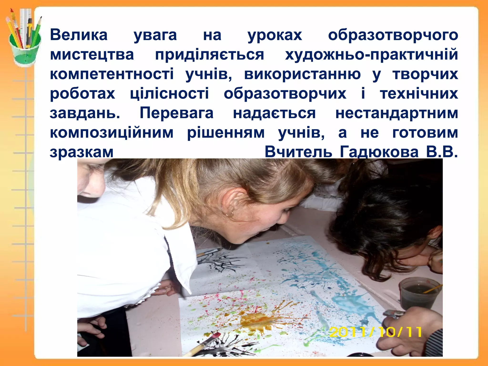 Велика увага на уроках образотворчого
мистецтва приділяється художньо-практичній
компетентності учнів, використанню у творчих
роботах цілісності образотворчих і технічних
завдань. Перевага надається нестандартним
композиційним рішенням учнів, а не готовим
зразкам Вчитель Гадюкова В.В.
 