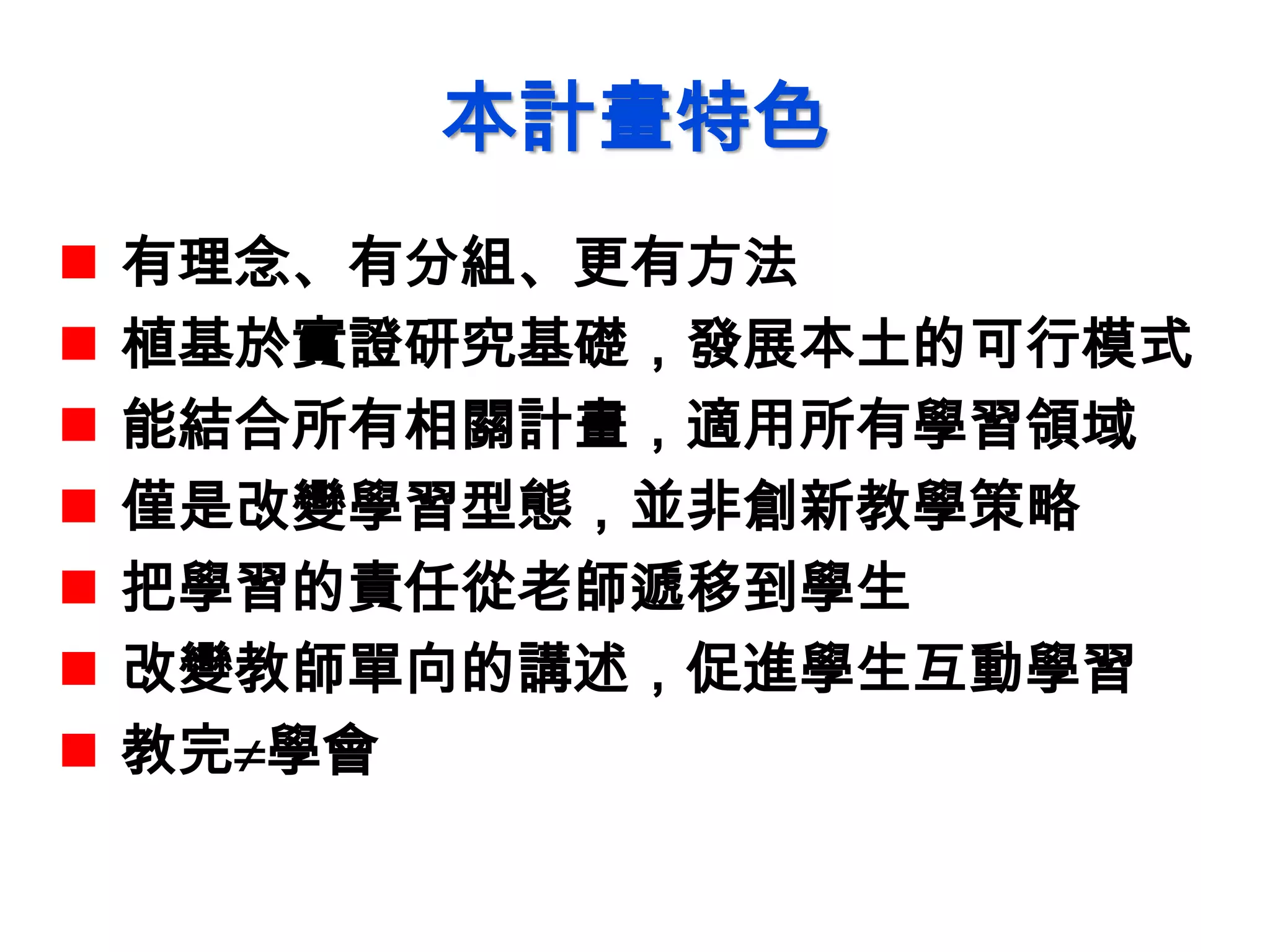 本計畫特色
 有理念、有分組、更有方法
 植基於實證研究基礎，發展本土的可行模式
 能結合所有相關計畫，適用所有學習領域
 僅是改變學習型態，並非創新教學策略
 把學習的責任從老師遞移到學生
 改變教師單向的講述，促進學生互動學習
 教完學會
 
