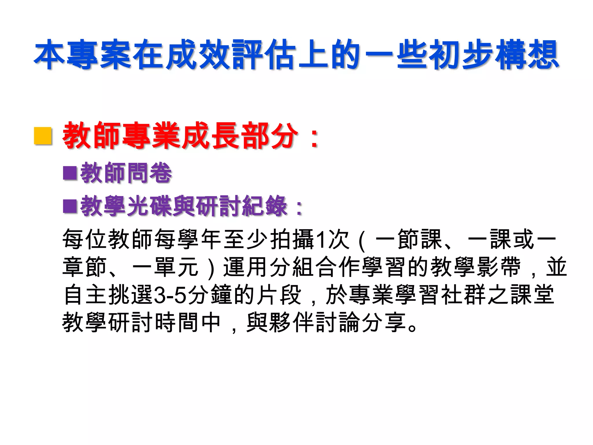 本專案在成效評估上的一些初步構想
 教師專業成長部分：
教師問卷
教學光碟與研討紀錄：
每位教師每學年至少拍攝1次（一節課、一課或一
章節、一單元）運用分組合作學習的教學影帶，並
自主挑選3-5分鐘的片段，於專業學習社群之課堂
教學研討時間中，與夥伴討論分享。
 