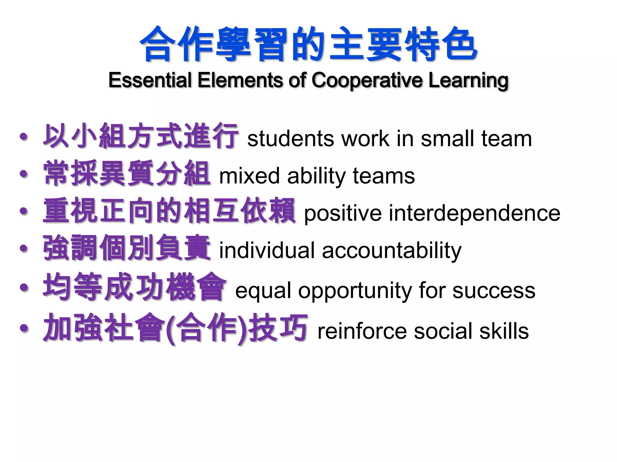 合作學習的主要特色
Essential Elements of Cooperative Learning
• 以小組方式進行 students work in small team
• 常採異質分組 mixed ability teams
• 重視正向的相互依賴 positive interdependence
• 強調個別負責 individual accountability
• 均等成功機會 equal opportunity for success
• 加強社會(合作)技巧 reinforce social skills
 
