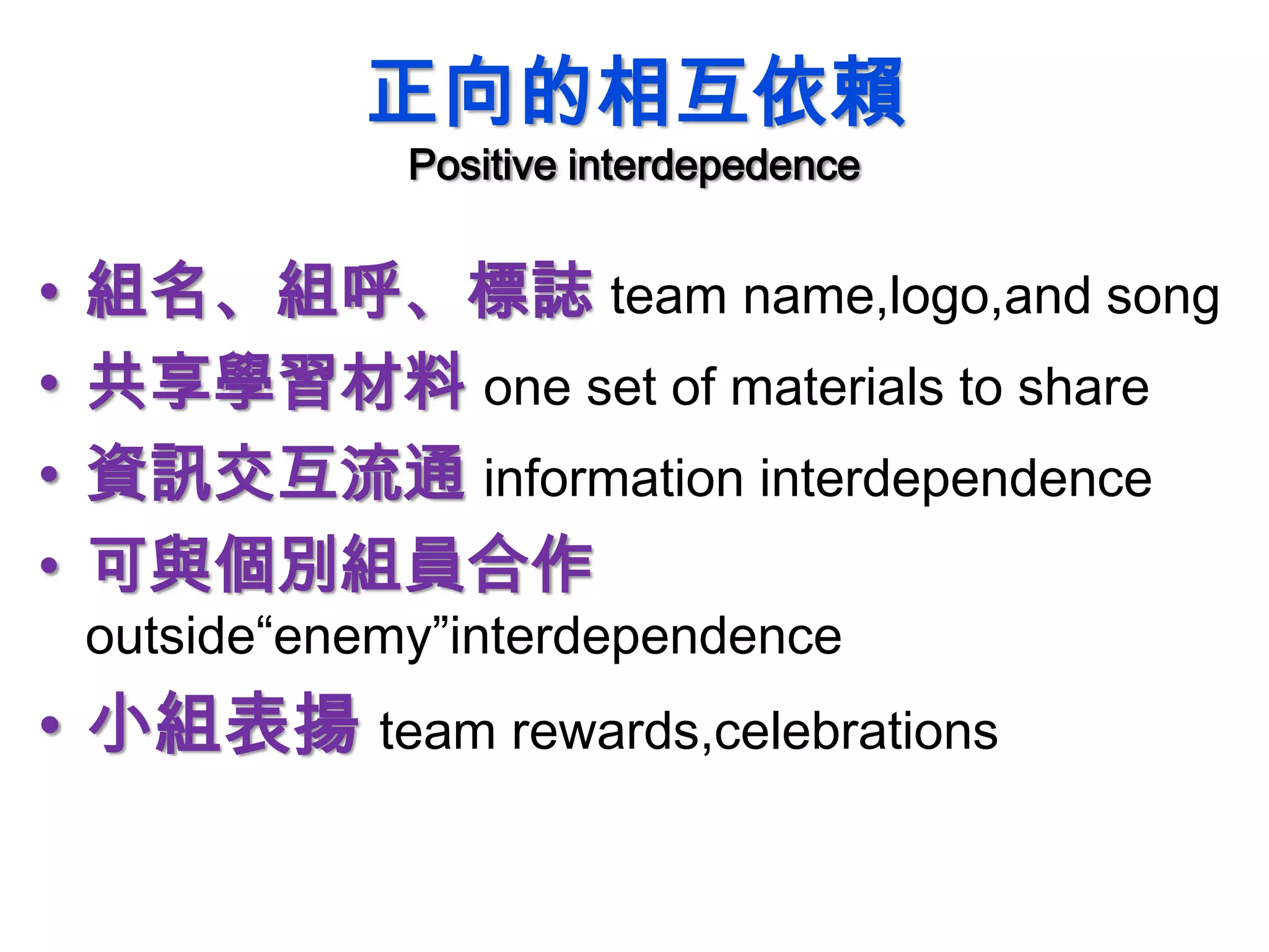 正向的相互依賴
Positive interdepedence
• 組名、組呼、標誌 team name,logo,and song
• 共享學習材料 one set of materials to share
• 資訊交互流通 information interdependence
• 可與個別組員合作
outside“enemy”interdependence
• 小組表揚 team rewards,celebrations
 